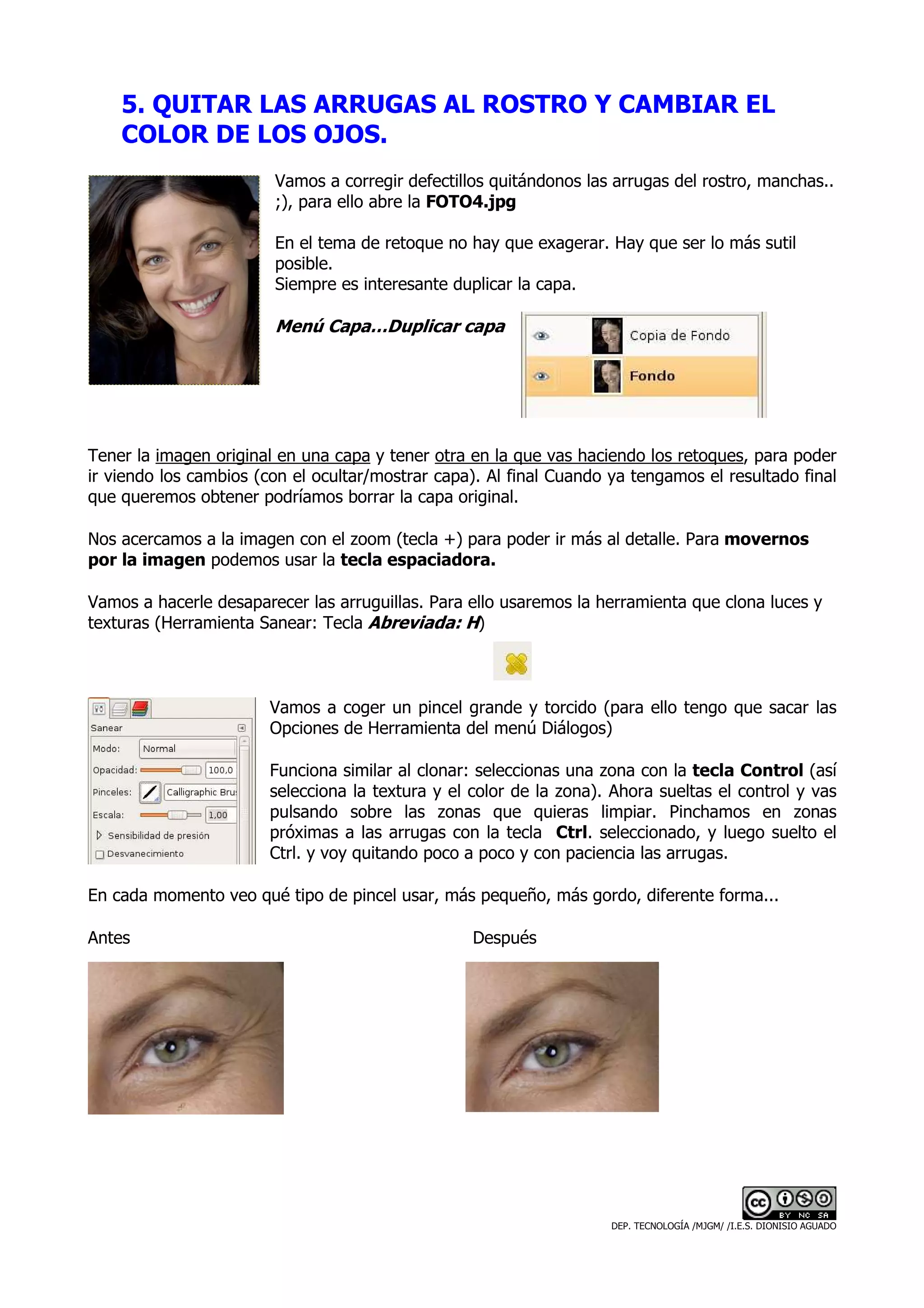 5. QUITAR LAS ARRUGAS AL ROSTRO Y CAMBIAR EL
    COLOR DE LOS OJOS.
                        Vamos a corregir defectillos quitándonos las arrugas del rostro, manchas..
                        ;), para ello abre la FOTO4.jpg

                        En el tema de retoque no hay que exagerar. Hay que ser lo más sutil
                        posible.
                        Siempre es interesante duplicar la capa.

                        Menú Capa…Duplicar capa




Tener la imagen original en una capa y tener otra en la que vas haciendo los retoques, para poder
ir viendo los cambios (con el ocultar/mostrar capa). Al final Cuando ya tengamos el resultado final
que queremos obtener podríamos borrar la capa original.

Nos acercamos a la imagen con el zoom (tecla +) para poder ir más al detalle. Para movernos
por la imagen podemos usar la tecla espaciadora.

Vamos a hacerle desaparecer las arruguillas. Para ello usaremos la herramienta que clona luces y
texturas (Herramienta Sanear: Tecla Abreviada: H)



                        Vamos a coger un pincel grande y torcido (para ello tengo que sacar las
                        Opciones de Herramienta del menú Diálogos)

                        Funciona similar al clonar: seleccionas una zona con la tecla Control (así
                        selecciona la textura y el color de la zona). Ahora sueltas el control y vas
                        pulsando sobre las zonas que quieras limpiar. Pinchamos en zonas
                        próximas a las arrugas con la tecla Ctrl. seleccionado, y luego suelto el
                        Ctrl. y voy quitando poco a poco y con paciencia las arrugas.

En cada momento veo qué tipo de pincel usar, más pequeño, más gordo, diferente forma...

Antes                                              Después




                                                                     DEP. TECNOLOGÍA /MJGM/ /I.E.S. DIONISIO AGUADO
 