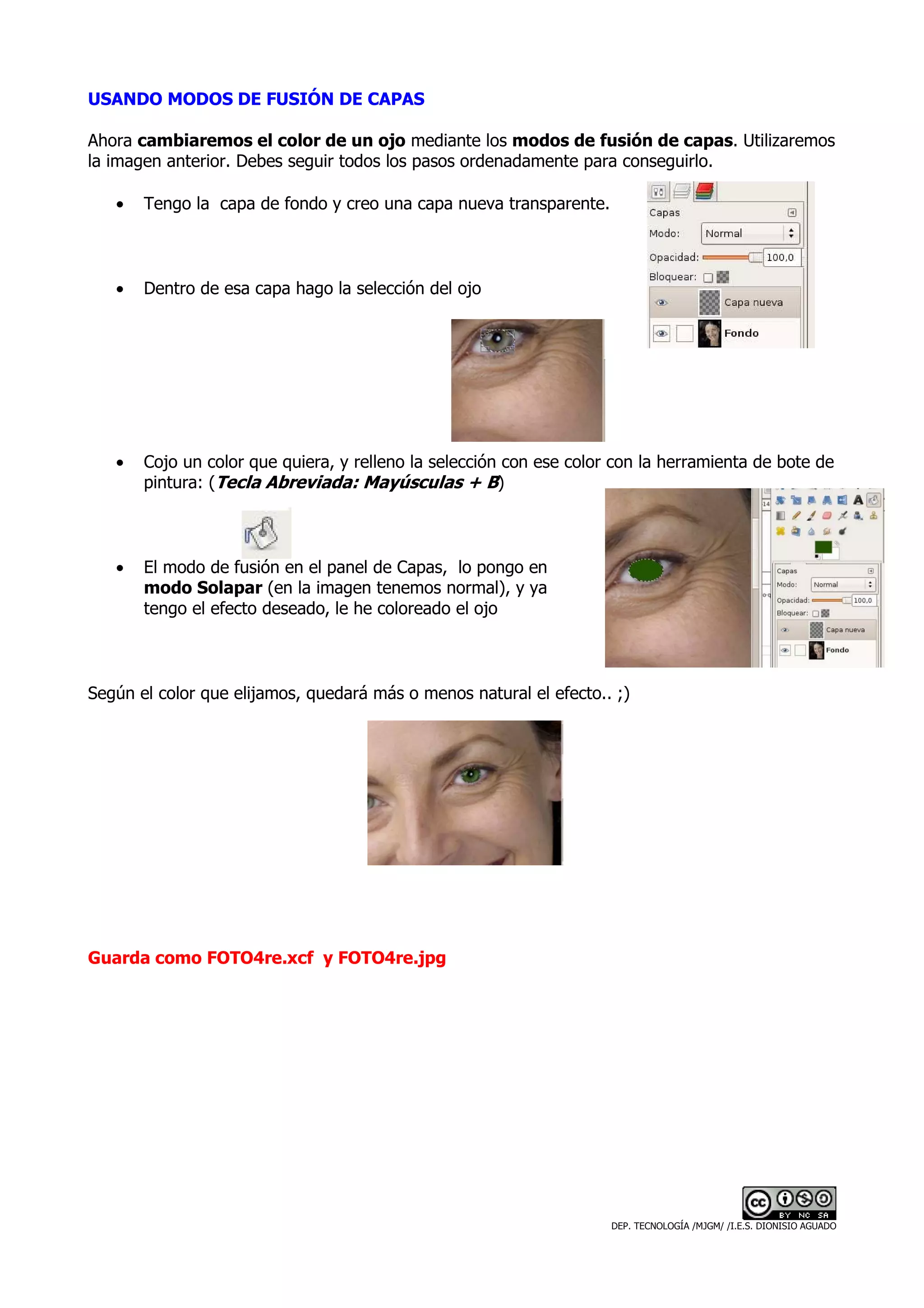 USANDO MODOS DE FUSIÓN DE CAPAS

Ahora cambiaremos el color de un ojo mediante los modos de fusión de capas. Utilizaremos
la imagen anterior. Debes seguir todos los pasos ordenadamente para conseguirlo.

   •   Tengo la capa de fondo y creo una capa nueva transparente.



   •   Dentro de esa capa hago la selección del ojo




   •   Cojo un color que quiera, y relleno la selección con ese color con la herramienta de bote de
       pintura: (Tecla Abreviada: Mayúsculas + B)



   •   El modo de fusión en el panel de Capas, lo pongo en
       modo Solapar (en la imagen tenemos normal), y ya
       tengo el efecto deseado, le he coloreado el ojo



Según el color que elijamos, quedará más o menos natural el efecto.. ;)




Guarda como FOTO4re.xcf y FOTO4re.jpg




                                                                     DEP. TECNOLOGÍA /MJGM/ /I.E.S. DIONISIO AGUADO
 