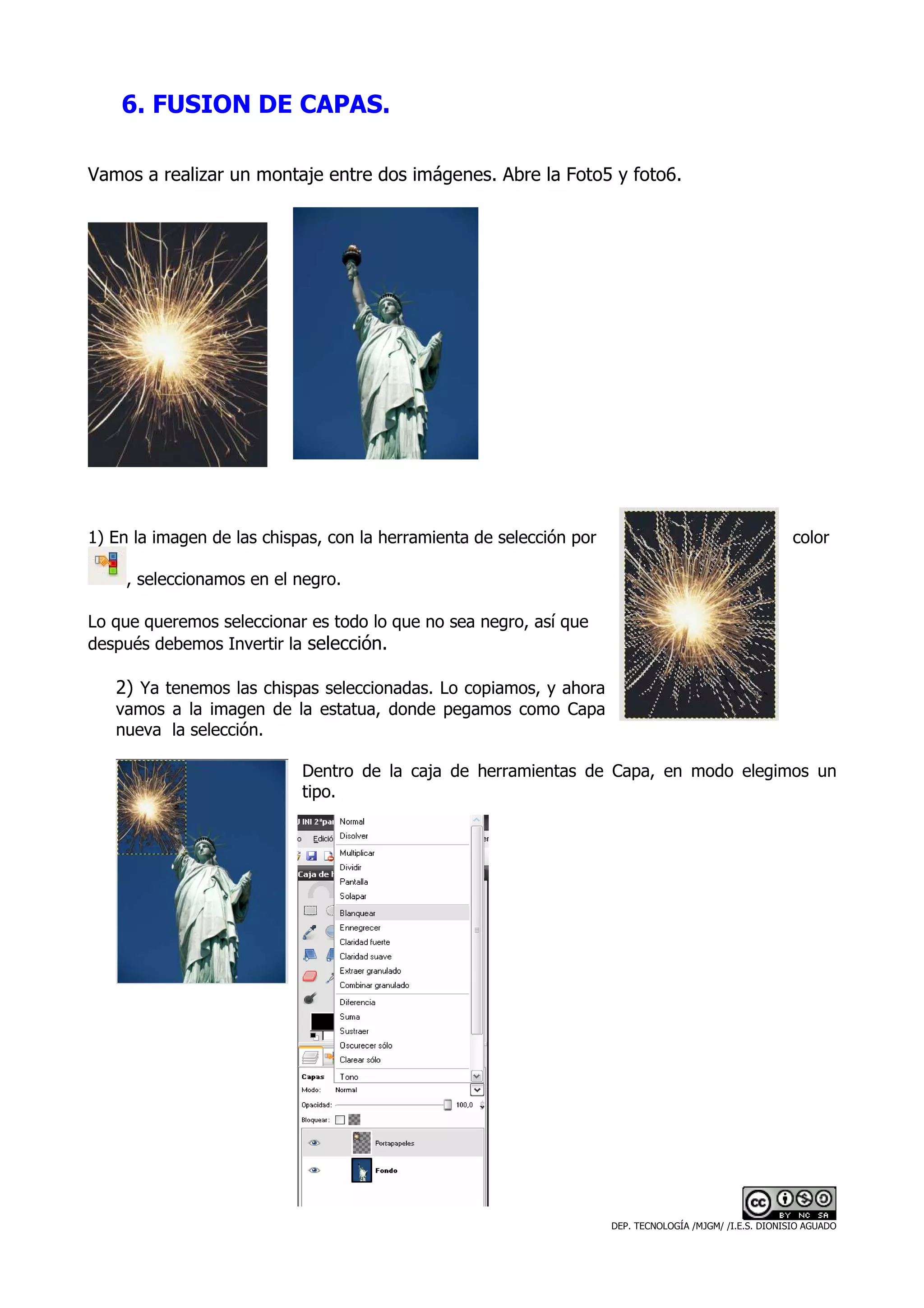 6. FUSION DE CAPAS.

Vamos a realizar un montaje entre dos imágenes. Abre la Foto5 y foto6.




1) En la imagen de las chispas, con la herramienta de selección por                                        color

     , seleccionamos en el negro.

Lo que queremos seleccionar es todo lo que no sea negro, así que
después debemos Invertir la selección.

   2) Ya tenemos las chispas seleccionadas. Lo copiamos, y ahora
   vamos a la imagen de la estatua, donde pegamos como Capa
   nueva la selección.

                            Dentro de la caja de herramientas de Capa, en modo elegimos un
                            tipo.




                                                                      DEP. TECNOLOGÍA /MJGM/ /I.E.S. DIONISIO AGUADO
 