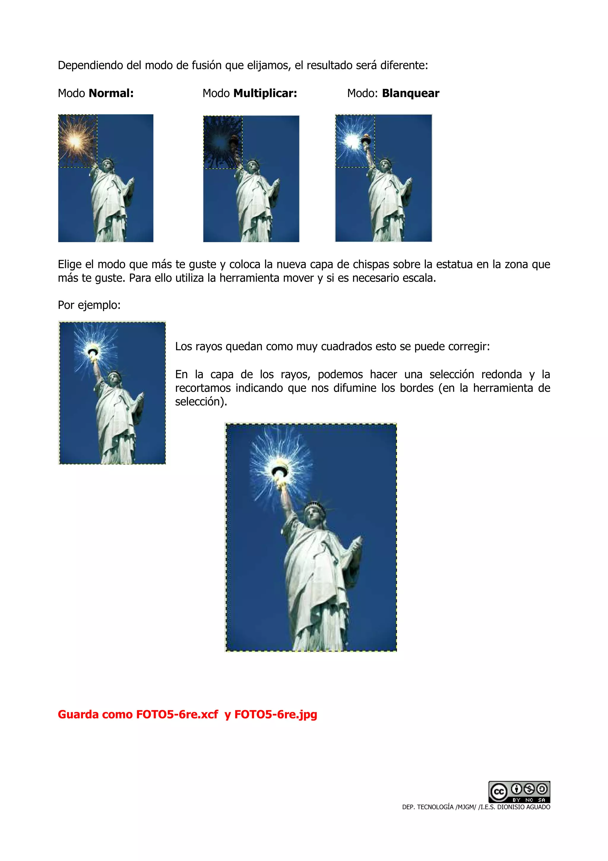Dependiendo del modo de fusión que elijamos, el resultado será diferente:

Modo Normal:                Modo Multiplicar:           Modo: Blanquear




Elige el modo que más te guste y coloca la nueva capa de chispas sobre la estatua en la zona que
más te guste. Para ello utiliza la herramienta mover y si es necesario escala.

Por ejemplo:


                       Los rayos quedan como muy cuadrados esto se puede corregir:

                       En la capa de los rayos, podemos hacer una selección redonda y la
                       recortamos indicando que nos difumine los bordes (en la herramienta de
                       selección).




Guarda como FOTO5-6re.xcf y FOTO5-6re.jpg




                                                                   DEP. TECNOLOGÍA /MJGM/ /I.E.S. DIONISIO AGUADO
 