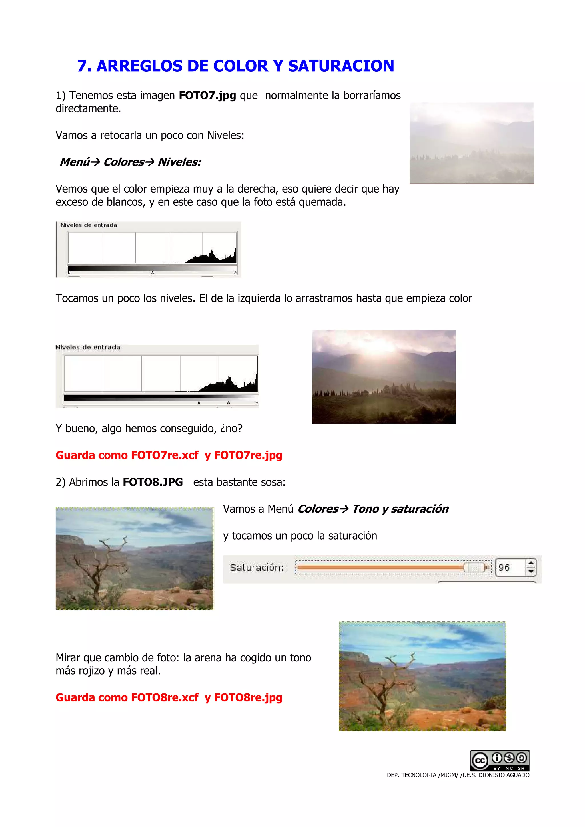 7. ARREGLOS DE COLOR Y SATURACION
1) Tenemos esta imagen FOTO7.jpg que normalmente la borraríamos
directamente.

Vamos a retocarla un poco con Niveles:

Menú     Colores    Niveles:

Vemos que el color empieza muy a la derecha, eso quiere decir que hay
exceso de blancos, y en este caso que la foto está quemada.




Tocamos un poco los niveles. El de la izquierda lo arrastramos hasta que empieza color




Y bueno, algo hemos conseguido, ¿no?

Guarda como FOTO7re.xcf y FOTO7re.jpg

2) Abrimos la FOTO8.JPG esta bastante sosa:

                                  Vamos a Menú Colores       Tono y saturación

                                  y tocamos un poco la saturación




Mirar que cambio de foto: la arena ha cogido un tono
más rojizo y más real.

Guarda como FOTO8re.xcf y FOTO8re.jpg




                                                                    DEP. TECNOLOGÍA /MJGM/ /I.E.S. DIONISIO AGUADO
 