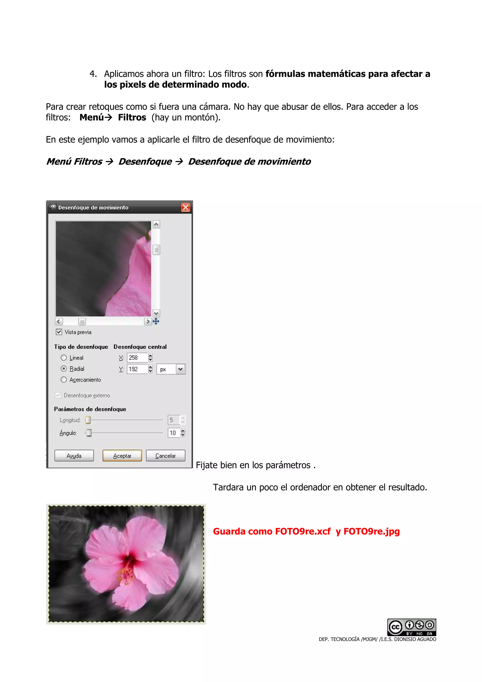 4. Aplicamos ahora un filtro: Los filtros son fórmulas matemáticas para afectar a
             los pixels de determinado modo.

Para crear retoques como si fuera una cámara. No hay que abusar de ellos. Para acceder a los
filtros: Menú     Filtros (hay un montón).

En este ejemplo vamos a aplicarle el filtro de desenfoque de movimiento:

Menú Filtros     Desenfoque        Desenfoque de movimiento




                                     Fijate bien en los parámetros .

                                         Tardara un poco el ordenador en obtener el resultado.



                                         Guarda como FOTO9re.xcf y FOTO9re.jpg




                                                                       DEP. TECNOLOGÍA /MJGM/ /I.E.S. DIONISIO AGUADO
 
