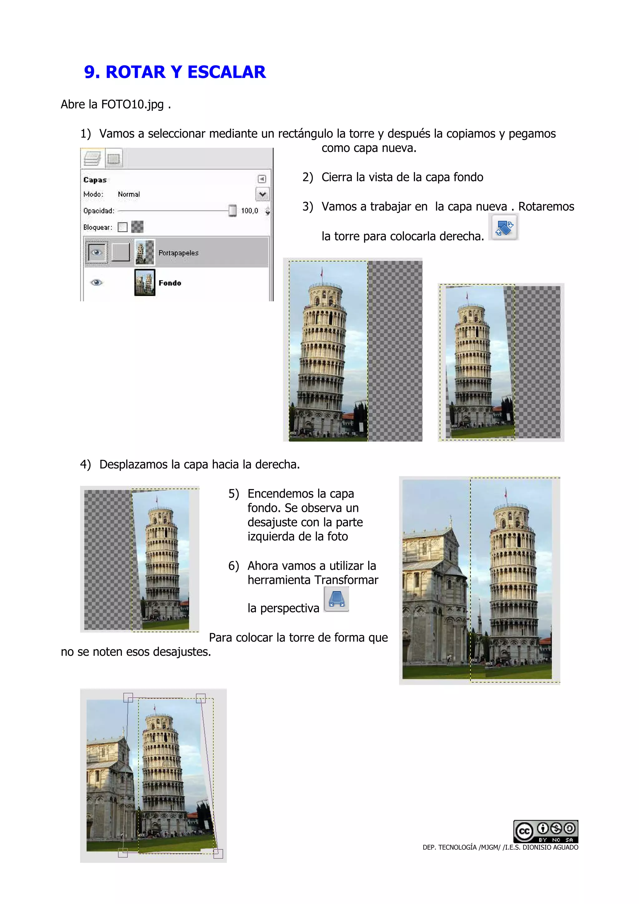 9. ROTAR Y ESCALAR
Abre la FOTO10.jpg .

   1) Vamos a seleccionar mediante un rectángulo la torre y después la copiamos y pegamos
                                              como capa nueva.

                                              2) Cierra la vista de la capa fondo

                                              3) Vamos a trabajar en la capa nueva . Rotaremos

                                                   la torre para colocarla derecha.




   4) Desplazamos la capa hacia la derecha.

                               5) Encendemos la capa
                                  fondo. Se observa un
                                  desajuste con la parte
                                  izquierda de la foto

                               6) Ahora vamos a utilizar la
                                  herramienta Transformar

                                  la perspectiva

                           Para colocar la torre de forma que
no se noten esos desajustes.




                                                                      DEP. TECNOLOGÍA /MJGM/ /I.E.S. DIONISIO AGUADO
 