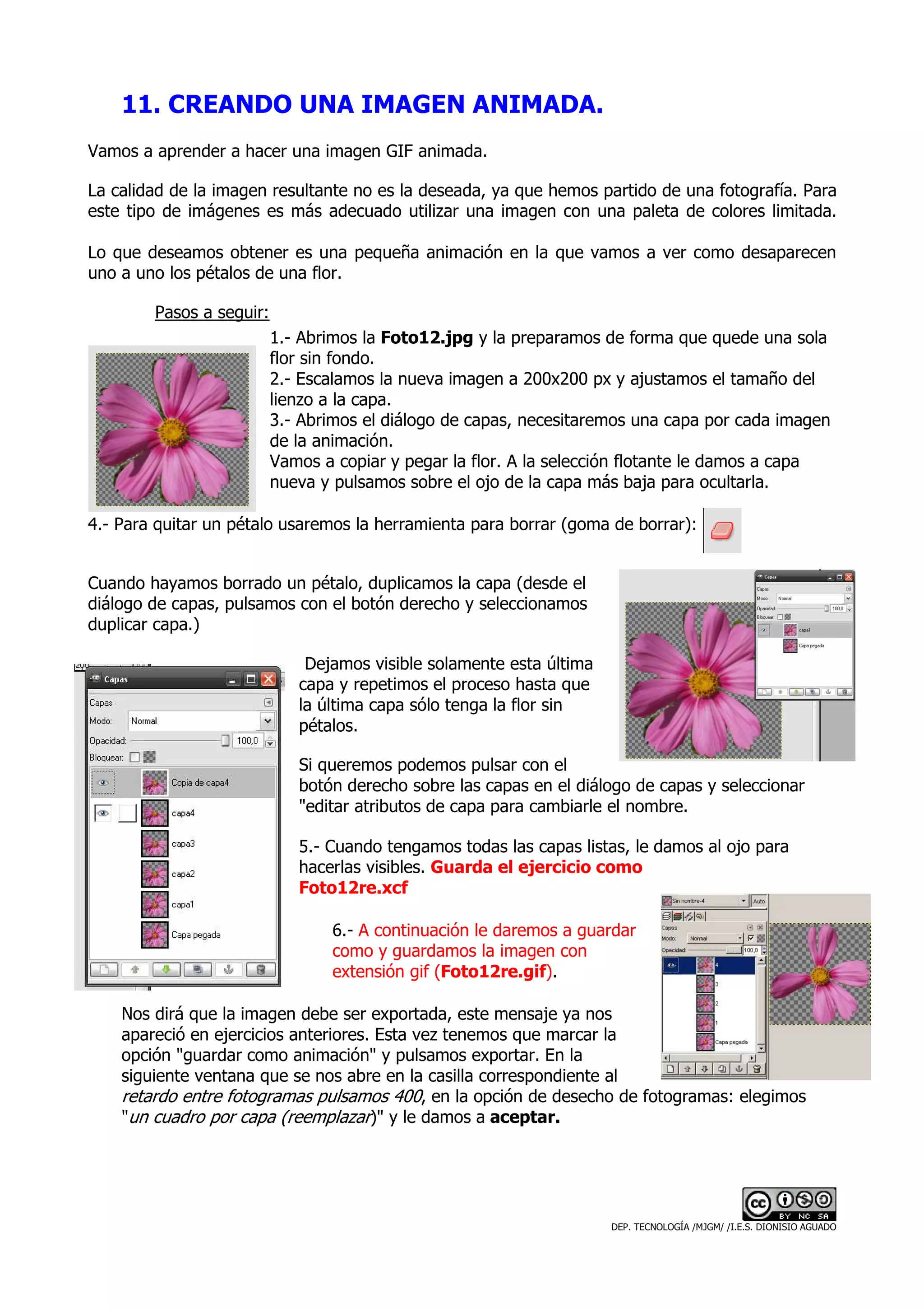 11. CREANDO UNA IMAGEN ANIMADA.
Vamos a aprender a hacer una imagen GIF animada.

La calidad de la imagen resultante no es la deseada, ya que hemos partido de una fotografía. Para
este tipo de imágenes es más adecuado utilizar una imagen con una paleta de colores limitada.

Lo que deseamos obtener es una pequeña animación en la que vamos a ver como desaparecen
uno a uno los pétalos de una flor.

        Pasos a seguir:
                          1.- Abrimos la Foto12.jpg y la preparamos de forma que quede una sola
                          flor sin fondo.
                          2.- Escalamos la nueva imagen a 200x200 px y ajustamos el tamaño del
                          lienzo a la capa.
                          3.- Abrimos el diálogo de capas, necesitaremos una capa por cada imagen
                          de la animación.
                          Vamos a copiar y pegar la flor. A la selección flotante le damos a capa
                          nueva y pulsamos sobre el ojo de la capa más baja para ocultarla.

4.- Para quitar un pétalo usaremos la herramienta para borrar (goma de borrar):


Cuando hayamos borrado un pétalo, duplicamos la capa (desde el
diálogo de capas, pulsamos con el botón derecho y seleccionamos
duplicar capa.)

                              Dejamos visible solamente esta última
                             capa y repetimos el proceso hasta que
                             la última capa sólo tenga la flor sin
                             pétalos.

                             Si queremos podemos pulsar con el
                             botón derecho sobre las capas en el diálogo de capas y seleccionar
                             "editar atributos de capa para cambiarle el nombre.

                             5.- Cuando tengamos todas las capas listas, le damos al ojo para
                             hacerlas visibles. Guarda el ejercicio como
                             Foto12re.xcf

                                 6.- A continuación le daremos a guardar
                                 como y guardamos la imagen con
                                 extensión gif (Foto12re.gif).

    Nos dirá que la imagen debe ser exportada, este mensaje ya nos
    apareció en ejercicios anteriores. Esta vez tenemos que marcar la
    opción "guardar como animación" y pulsamos exportar. En la
    siguiente ventana que se nos abre en la casilla correspondiente al
    retardo entre fotogramas pulsamos 400, en la opción de desecho de fotogramas: elegimos
    "un cuadro por capa (reemplazar)" y le damos a aceptar.




                                                                      DEP. TECNOLOGÍA /MJGM/ /I.E.S. DIONISIO AGUADO
 