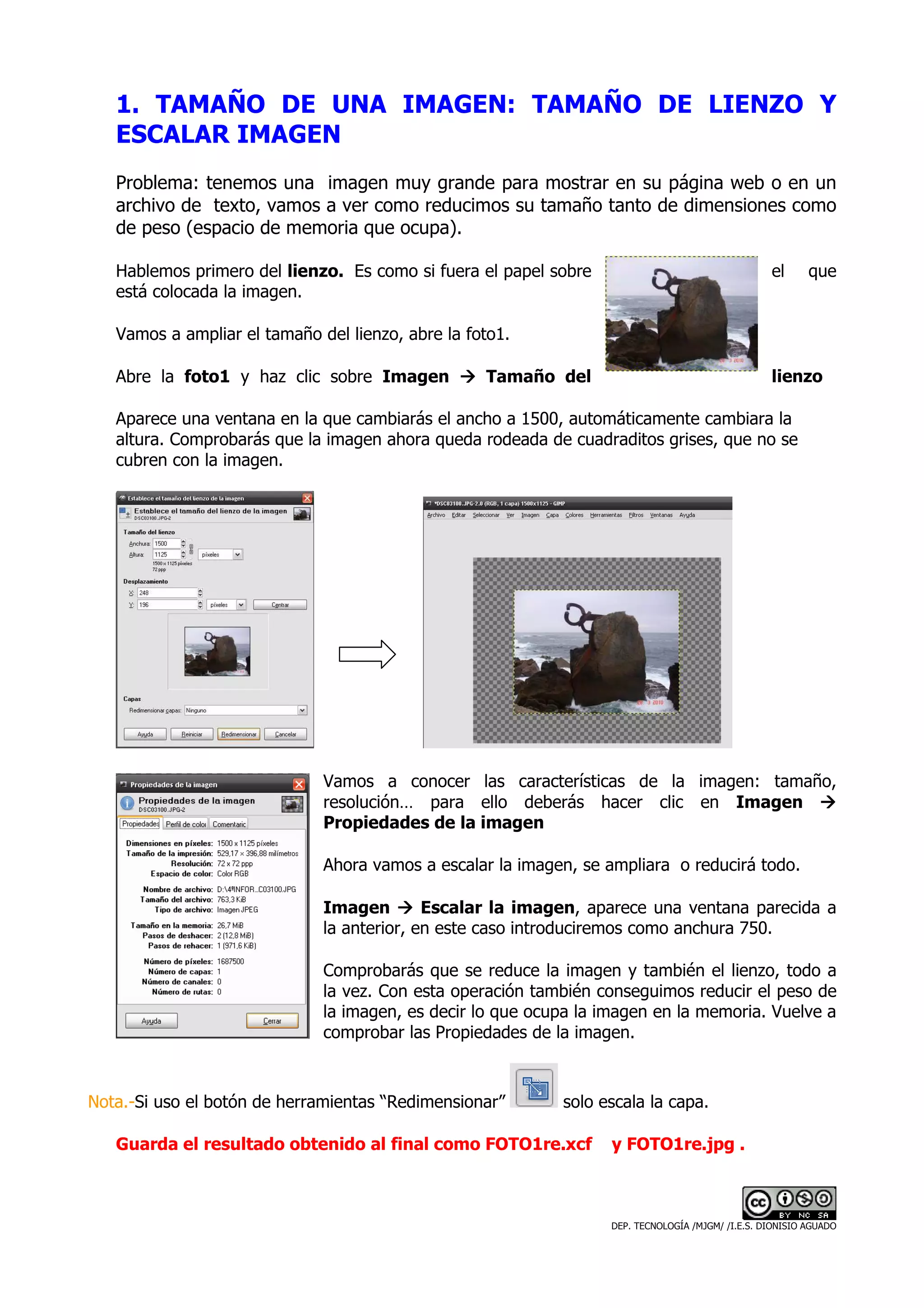 1. TAMAÑO DE UNA IMAGEN: TAMAÑO DE LIENZO Y
   ESCALAR IMAGEN
   Problema: tenemos una imagen muy grande para mostrar en su página web o en un
   archivo de texto, vamos a ver como reducimos su tamaño tanto de dimensiones como
   de peso (espacio de memoria que ocupa).

   Hablemos primero del lienzo. Es como si fuera el papel sobre                                    el      que
   está colocada la imagen.

   Vamos a ampliar el tamaño del lienzo, abre la foto1.

   Abre la foto1 y haz clic sobre Imagen           Tamaño del                                      lienzo

   Aparece una ventana en la que cambiarás el ancho a 1500, automáticamente cambiara la
   altura. Comprobarás que la imagen ahora queda rodeada de cuadraditos grises, que no se
   cubren con la imagen.




                              Vamos a conocer las características de la imagen: tamaño,
                              resolución… para ello deberás hacer clic en Imagen
                              Propiedades de la imagen

                              Ahora vamos a escalar la imagen, se ampliara o reducirá todo.

                              Imagen        Escalar la imagen, aparece una ventana parecida a
                              la anterior, en este caso introduciremos como anchura 750.

                              Comprobarás que se reduce la imagen y también el lienzo, todo a
                              la vez. Con esta operación también conseguimos reducir el peso de
                              la imagen, es decir lo que ocupa la imagen en la memoria. Vuelve a
                              comprobar las Propiedades de la imagen.



Nota.-Si uso el botón de herramientas “Redimensionar”       solo escala la capa.

   Guarda el resultado obtenido al final como FOTO1re.xcf          y FOTO1re.jpg .



                                                                   DEP. TECNOLOGÍA /MJGM/ /I.E.S. DIONISIO AGUADO
 