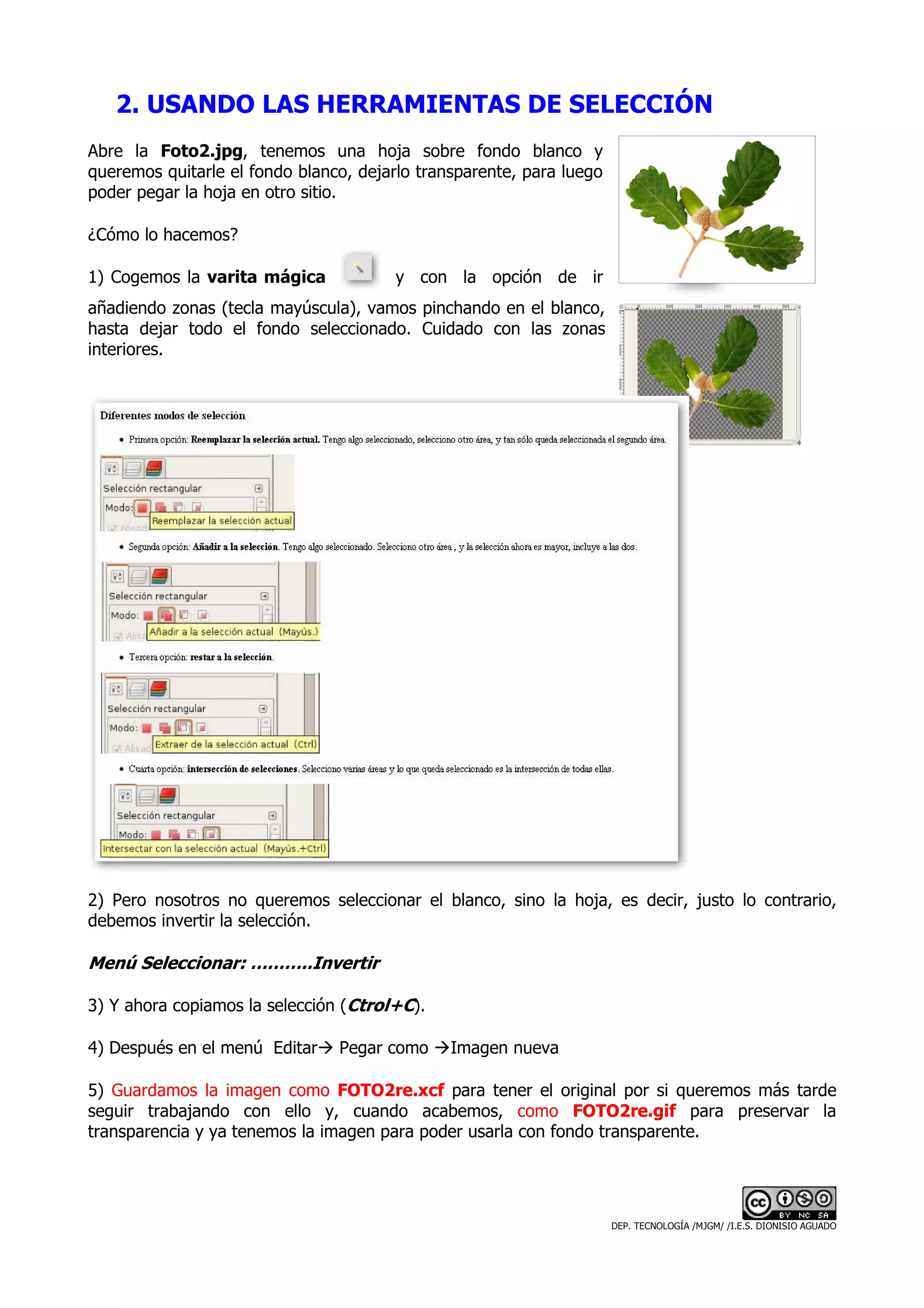 2. USANDO LAS HERRAMIENTAS DE SELECCIÓN
Abre la Foto2.jpg, tenemos una hoja sobre fondo blanco y
queremos quitarle el fondo blanco, dejarlo transparente, para luego
poder pegar la hoja en otro sitio.

¿Cómo lo hacemos?

1) Cogemos la varita mágica             y con la opción de ir
añadiendo zonas (tecla mayúscula), vamos pinchando en el blanco,
hasta dejar todo el fondo seleccionado. Cuidado con las zonas
interiores.




2) Pero nosotros no queremos seleccionar el blanco, sino la hoja, es decir, justo lo contrario,
debemos invertir la selección.

Menú Seleccionar: ………..Invertir

3) Y ahora copiamos la selección (Ctrol+C).

4) Después en el menú Editar    Pegar como     Imagen nueva

5) Guardamos la imagen como FOTO2re.xcf para tener el original por si queremos más tarde
seguir trabajando con ello y, cuando acabemos, como FOTO2re.gif para preservar la
transparencia y ya tenemos la imagen para poder usarla con fondo transparente.




                                                                      DEP. TECNOLOGÍA /MJGM/ /I.E.S. DIONISIO AGUADO
 