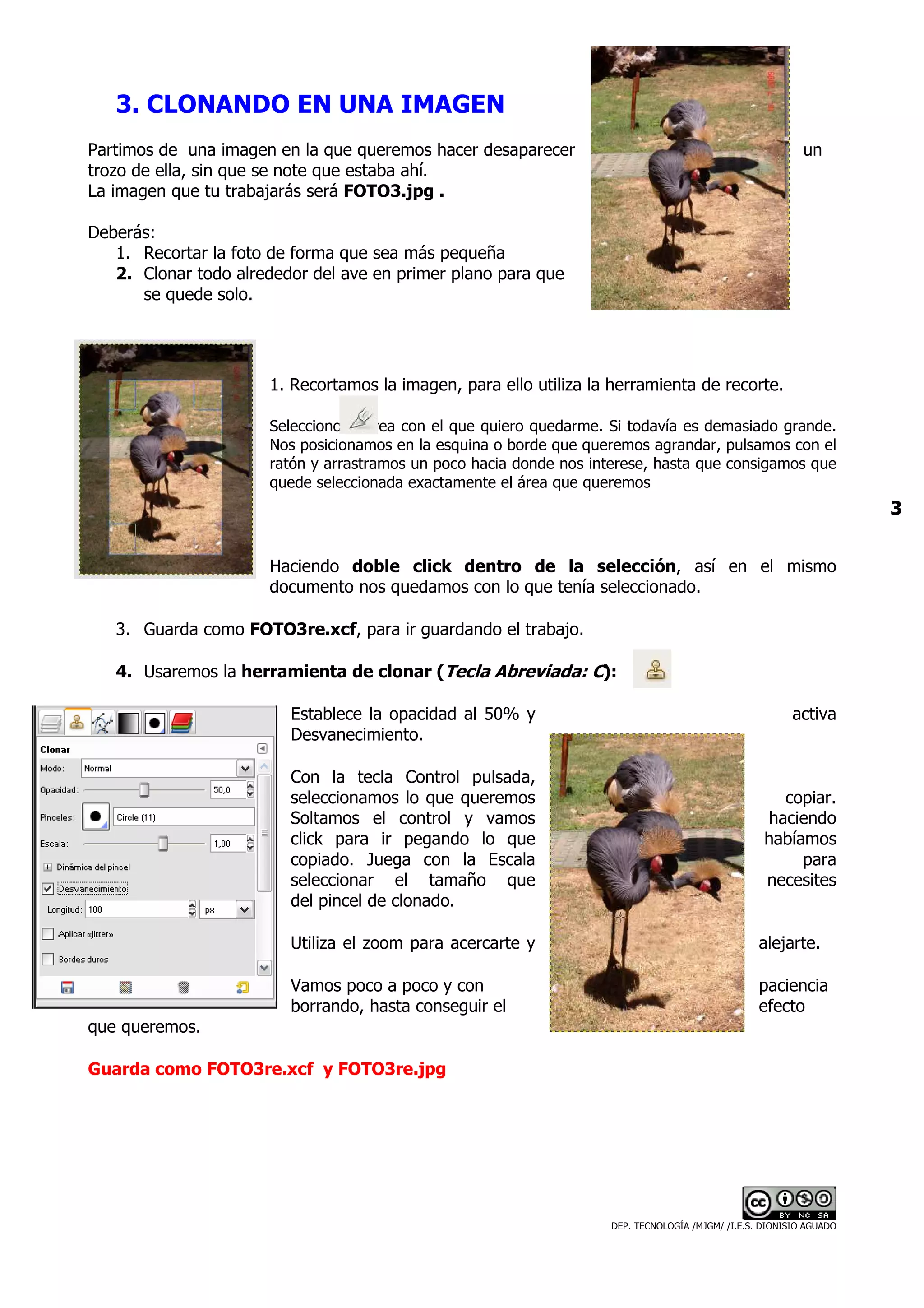 3. CLONANDO EN UNA IMAGEN
Partimos de una imagen en la que queremos hacer desaparecer                                                 un
trozo de ella, sin que se note que estaba ahí.
La imagen que tu trabajarás será FOTO3.jpg .

Deberás:
   1. Recortar la foto de forma que sea más pequeña
   2. Clonar todo alrededor del ave en primer plano para que
      se quede solo.




                      1. Recortamos la imagen, para ello utiliza la herramienta de recorte.

                      Selecciono el área con el que quiero quedarme. Si todavía es demasiado grande.
                      Nos posicionamos en la esquina o borde que queremos agrandar, pulsamos con el
                      ratón y arrastramos un poco hacia donde nos interese, hasta que consigamos que
                      quede seleccionada exactamente el área que queremos
                                                                                                                      3


                      Haciendo doble click dentro de la selección, así en el mismo
                      documento nos quedamos con lo que tenía seleccionado.

   3. Guarda como FOTO3re.xcf, para ir guardando el trabajo.

   4. Usaremos la herramienta de clonar (Tecla Abreviada: C):

                         Establece la opacidad al 50% y                                                   activa
                         Desvanecimiento.

                         Con la tecla Control pulsada,
                         seleccionamos lo que queremos                                                copiar.
                         Soltamos el control y vamos                                                haciendo
                         click para ir pegando lo que                                               habíamos
                         copiado. Juega con la Escala                                                    para
                         seleccionar el tamaño que                                                  necesites
                         del pincel de clonado.

                         Utiliza el zoom para acercarte y                                          alejarte.

                         Vamos poco a poco y con                                                   paciencia
                         borrando, hasta conseguir el                                              efecto
que queremos.

Guarda como FOTO3re.xcf y FOTO3re.jpg




                                                                     DEP. TECNOLOGÍA /MJGM/ /I.E.S. DIONISIO AGUADO
 