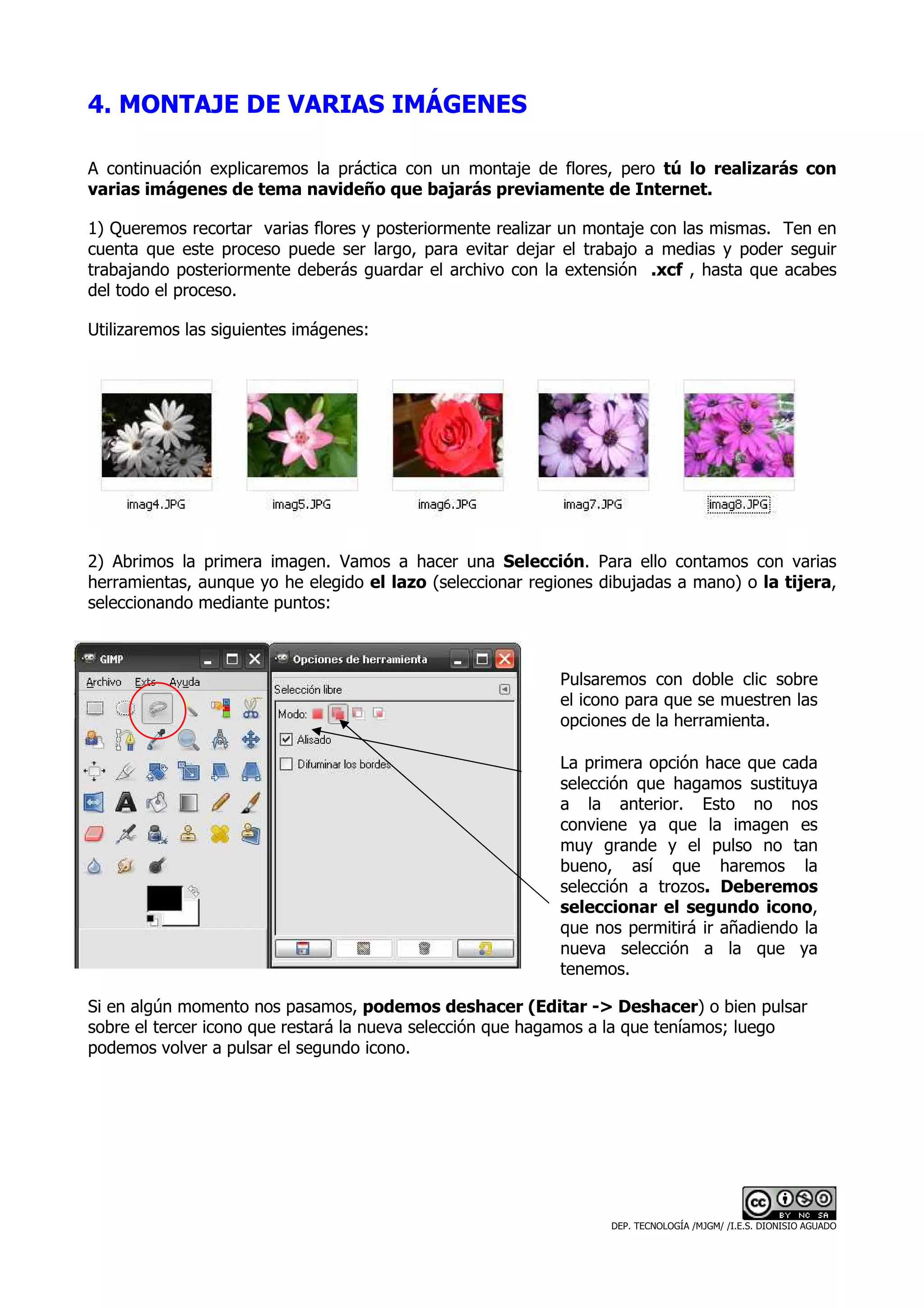 4. MONTAJE DE VARIAS IMÁGENES

A continuación explicaremos la práctica con un montaje de flores, pero tú lo realizarás con
varias imágenes de tema navideño que bajarás previamente de Internet.

1) Queremos recortar varias flores y posteriormente realizar un montaje con las mismas. Ten en
cuenta que este proceso puede ser largo, para evitar dejar el trabajo a medias y poder seguir
trabajando posteriormente deberás guardar el archivo con la extensión .xcf , hasta que acabes
del todo el proceso.

Utilizaremos las siguientes imágenes:




2) Abrimos la primera imagen. Vamos a hacer una Selección. Para ello contamos con varias
herramientas, aunque yo he elegido el lazo (seleccionar regiones dibujadas a mano) o la tijera,
seleccionando mediante puntos:



                                                           Pulsaremos con doble clic sobre
                                                           el icono para que se muestren las
                                                           opciones de la herramienta.

                                                           La primera opción hace que cada
                                                           selección que hagamos sustituya
                                                           a la anterior. Esto no nos
                                                           conviene ya que la imagen es
                                                           muy grande y el pulso no tan
                                                           bueno, así que haremos la
                                                           selección a trozos. Deberemos
                                                           seleccionar el segundo icono,
                                                           que nos permitirá ir añadiendo la
                                                           nueva selección a la que ya
                                                           tenemos.

Si en algún momento nos pasamos, podemos deshacer (Editar -> Deshacer) o bien pulsar
sobre el tercer icono que restará la nueva selección que hagamos a la que teníamos; luego
podemos volver a pulsar el segundo icono.




                                                                  DEP. TECNOLOGÍA /MJGM/ /I.E.S. DIONISIO AGUADO
 