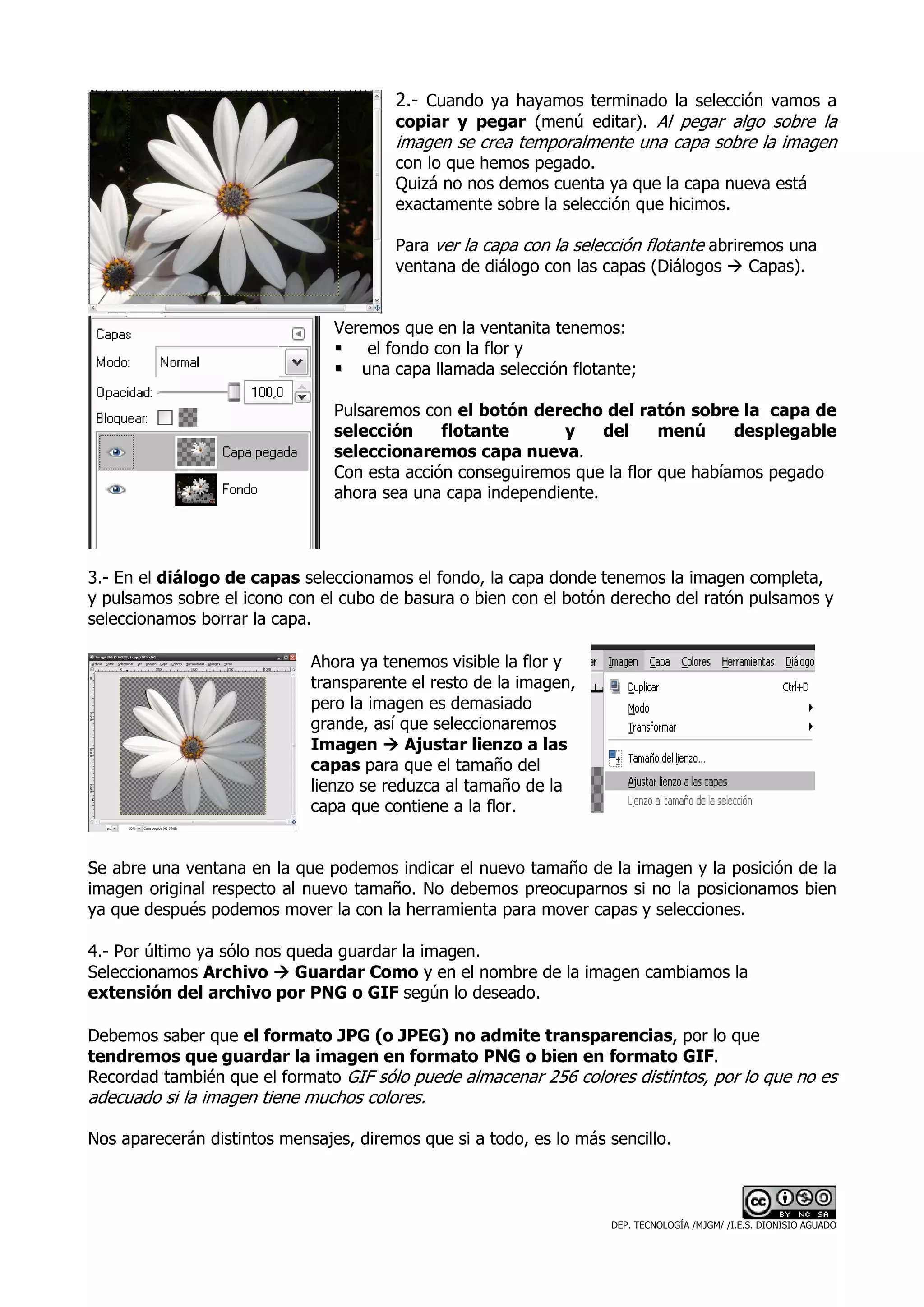 2.- Cuando ya hayamos terminado la selección vamos a
                                        copiar y pegar (menú editar). Al pegar algo sobre la
                                        imagen se crea temporalmente una capa sobre la imagen
                                        con lo que hemos pegado.
                                        Quizá no nos demos cuenta ya que la capa nueva está
                                        exactamente sobre la selección que hicimos.

                                        Para ver la capa con la selección flotante abriremos una
                                        ventana de diálogo con las capas (Diálogos       Capas).


                                Veremos que en la ventanita tenemos:
                                    el fondo con la flor y
                                   una capa llamada selección flotante;

                                Pulsaremos con el botón derecho del ratón sobre la capa de
                                selección     flotante       y    del     menú     desplegable
                                seleccionaremos capa nueva.
                                Con esta acción conseguiremos que la flor que habíamos pegado
                                ahora sea una capa independiente.



3.- En el diálogo de capas seleccionamos el fondo, la capa donde tenemos la imagen completa,
y pulsamos sobre el icono con el cubo de basura o bien con el botón derecho del ratón pulsamos y
seleccionamos borrar la capa.

                             Ahora ya tenemos visible la flor y
                             transparente el resto de la imagen,
                             pero la imagen es demasiado
                             grande, así que seleccionaremos
                             Imagen       Ajustar lienzo a las
                             capas para que el tamaño del
                             lienzo se reduzca al tamaño de la
                             capa que contiene a la flor.


Se abre una ventana en la que podemos indicar el nuevo tamaño de la imagen y la posición de la
imagen original respecto al nuevo tamaño. No debemos preocuparnos si no la posicionamos bien
ya que después podemos mover la con la herramienta para mover capas y selecciones.

4.- Por último ya sólo nos queda guardar la imagen.
Seleccionamos Archivo       Guardar Como y en el nombre de la imagen cambiamos la
extensión del archivo por PNG o GIF según lo deseado.

Debemos saber que el formato JPG (o JPEG) no admite transparencias, por lo que
tendremos que guardar la imagen en formato PNG o bien en formato GIF.
Recordad también que el formato GIF sólo puede almacenar 256 colores distintos, por lo que no es
adecuado si la imagen tiene muchos colores.

Nos aparecerán distintos mensajes, diremos que si a todo, es lo más sencillo.



                                                                     DEP. TECNOLOGÍA /MJGM/ /I.E.S. DIONISIO AGUADO
 