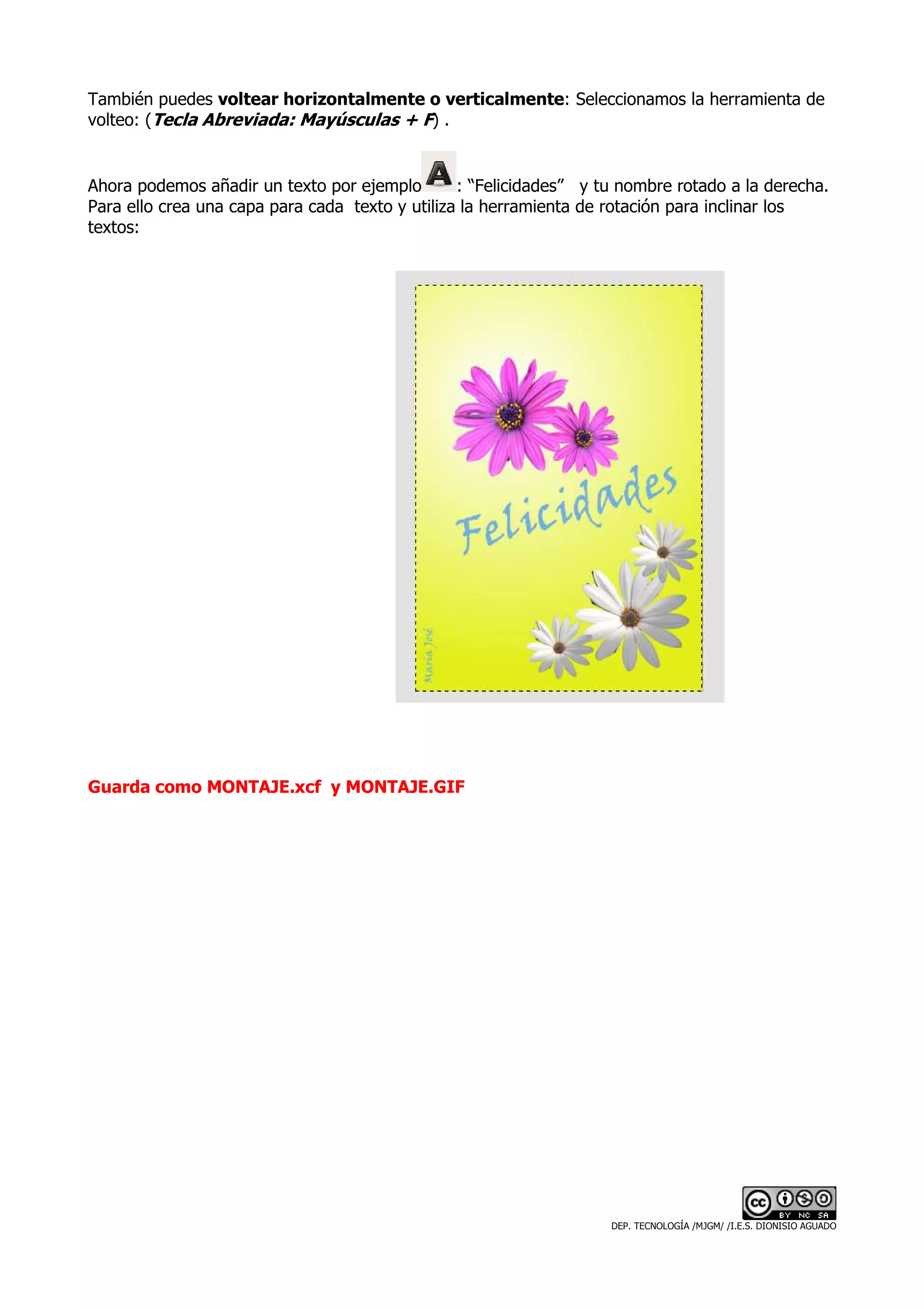 También puedes voltear horizontalmente o verticalmente: Seleccionamos la herramienta de
volteo: (Tecla Abreviada: Mayúsculas + F) .


Ahora podemos añadir un texto por ejemplo        : “Felicidades” y tu nombre rotado a la derecha.
Para ello crea una capa para cada texto y utiliza la herramienta de rotación para inclinar los
textos:




Guarda como MONTAJE.xcf y MONTAJE.GIF




                                                                    DEP. TECNOLOGÍA /MJGM/ /I.E.S. DIONISIO AGUADO
 