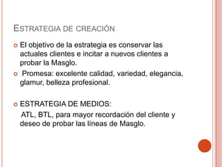 Estrategia de creaciónEl objetivo de la estrategia es conservar las actuales clientes e incitar a nuevos clientes a probar la Masglo. Promesa: excelente calidad, variedad, elegancia, glamur, belleza profesional.ESTRATEGIA DE MEDIOS:     ATL, BTL, para mayor recordación del cliente y deseo de probar las líneas de Masglo.