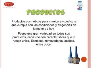 PRODUCTOSProductos cosméticos para manicure y pedicure que cumple con las condiciones y exigencias de la mujer de hoy.Posee una gran variedad en todos sus productos, cada uno con características que lo hacen único. Esmaltes, removedores, aceites, entre otros.