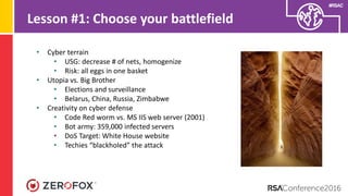 #RSAC
Lesson #1: Choose your battlefield
• Cyber terrain
• USG: decrease # of nets, homogenize
• Risk: all eggs in one basket
• Utopia vs. Big Brother
• Elections and surveillance
• Belarus, China, Russia, Zimbabwe
• Creativity on cyber defense
• Code Red worm vs. MS IIS web server (2001)
• Bot army: 359,000 infected servers
• DoS Target: White House website
• Techies “blackholed” the attack
 