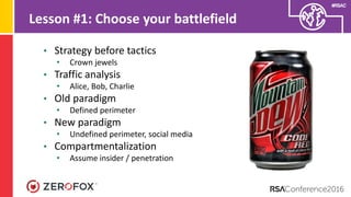 #RSAC
Lesson #1: Choose your battlefield
• Strategy before tactics
• Crown jewels
• Traffic analysis
• Alice, Bob, Charlie
• Old paradigm
• Defined perimeter
• New paradigm
• Undefined perimeter, social media
• Compartmentalization
• Assume insider / penetration
 