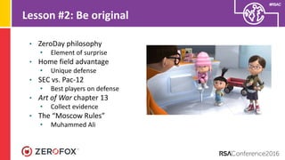 #RSAC
Lesson #2: Be original
• ZeroDay philosophy
• Element of surprise
• Home field advantage
• Unique defense
• SEC vs. Pac-12
• Best players on defense
• Art of War chapter 13
• Collect evidence
• The “Moscow Rules”
• Muhammed Ali
 