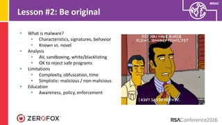 #RSAC
Lesson #2: Be original
• What is malware?
• Characteristics, signatures, behavior
• Known vs. novel
• Analysis
• AV, sandboxing, white/blacklisting
• OK to reject safe programs
• Limitations
• Complexity, obfuscation, time
• Simplistic: malicious / non-malicious
• Education
• Awareness, policy, enforcement
 
