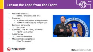 #RSAC
Lesson #4: Lead from the Front
• Alexander the GEEK
• DIRNSA / CYBERCOM 2005-2014
• Education
• 4 Masters: EW, physics, strategy, business
• USMA ‘74: Petraeus (CIA), Dempsey (JCS)
• Dominant personality
• Like Hoover
• 10th Fleet, 24th Air Force, 2nd Army
• 40,000+ geek soldiers
• SIGINT today
• Proactive deterrence
• Massive mission expansion
• Cyber “fire support”
 
