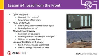 #RSAC
Lesson #4: Lead from the Front
• Cyber weapons
• Nukes of 21st century?
• Rated ahead of terrorism
• NSA / CYBERCOM
• Line blurring between traditional, digital
• Defend private sector?
• Alexander controversy
• Collection on US citizens
• US Congressman: “mockery of oversight”
• Militant on secrecy, leaks
• Iran counterattack post-Stuxnet
• Saudi Aramco, RasGas, Wall Street
• DHS: US energy should be on alert
 