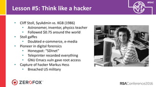 #RSAC
Lesson #5: Think like a hacker
• Cliff Stoll, SysAdmin vs. KGB (1986)
• Astronomer, inventor, physics teacher
• Followed $0.75 around the world
• Stoll gaffes
• Doubted e-commerce, e-media
• Pioneer in digital forensics
• Honeypot: “SDInet”
• Teleprinter recorded everything
• GNU Emacs vuln gave root access
• Capture of hacker Markus Hess
• Breached US military
 