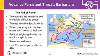 #RSAC
Advance Persistent Threat: Barbarians
51
The Fall of Rome
• The borders are immense and
incredibly difficult to police
• Threats from the East & North
• When one army is in trouble,
others can’t come to their aid
• Political infighting divides the
empire – split in two
• Rome sacked twice
• Last Roman emperor killed in
476 Wikipedia commons
 