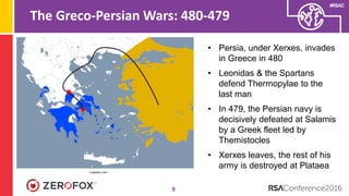#RSAC
The Greco-Persian Wars: 480-479
9
• Persia, under Xerxes, invades
in Greece in 480
• Leonidas & the Spartans
defend Thermopylae to the
last man
• In 479, the Persian navy is
decisively defeated at Salamis
by a Greek fleet led by
Themistocles
• Xerxes leaves, the rest of his
army is destroyed at Plataea
mapbox.com
 