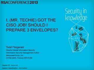 Session ID:
Session Classification:
Todd Fitzgerald
Director Global Information Security
Information Security Management Author
ManpowerGroup, Inc.
(NYSE:MAN, Fortune 500 #129)
MASH-F43
Intermediate
I, (MR. TECHIE) GOT THE
CISO JOB! SHOULD I
PREPARE 3 ENVELOPES?
 