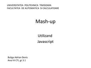 Mash-up
Utilizand
Javascript
Buliga Adrian Denis
Anul III CTI, gr 3.1
UNIVERSITATEA POLITEHNICA TIMISOARA
FACULTATEA DE AUTOMATICA SI CALCULATOARE
 