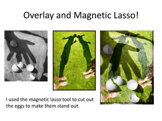 Overlay and Magnetic Lasso!




I used the magnetic lasso tool to cut out
the eggs to make them stand out.
 