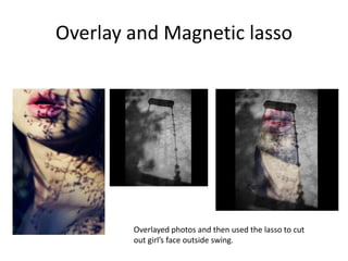 Overlay and Magnetic lasso




        Overlayed photos and then used the lasso to cut
        out girl’s face outside swing.
 