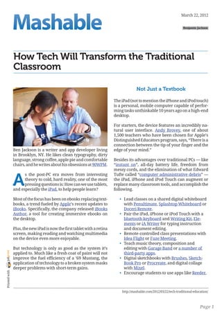 March 22, 2012

                                                                                                                        Benjamin Jackson




                How Tech Will Transform the Traditional
                Classroom

                                                                                        Not Just a Textbook

                                                                           The iPad (not to mention the iPhone and iPod touch)
                                                                           is a personal, mobile computer capable of perfor-
                                                                           ming tasks unthinkable 10 years ago on a high-end
                                                                           desktop.

                                                                           For starters, the device features an incredibly na-
                                                                           tural user interface. Andy Brovey, one of about
                                                                           1,500 teachers who have been chosen for Apple’s
                                                                           Distinguished Educators program, says, “There is a
                                                                           connection between the tip of your finger and the
                Ben Jackson is a writer and app developer living           edge of your mind.”
                in Brooklyn, NY. He likes clean typography, dirty
                language, strong coffee, apple pie and comfortable         Besides its advantages over traditional PCs — like
                chairs, and he writes about his obsessions at 90WPM.       “instant on”, all-day battery life, freedom from
                                                                           messy cords, and the elimination of what Edward


                A
                      s the post-PC era moves from interesting             Tufte called “computer administrative debris” —
                      theory to cold, hard reality, one of the most        the iPad, iPhone and iPod Touch can augment or
                      pressing questions is: How can we use tablets,       replace many classroom tools, and accomplish the
                and especially the iPad, to help people learn?             following.

                Most of the focus has been on ebooks replacing text-          •	 Lead classes on a shared digital whiteboard
                books, a trend fueled by Apple’s recent updates to               with Penultimate, Splashtop Whiteboard or
                iBooks. Specifically, the company released iBooks                Doceri Remote.
                Author, a tool for creating immersive ebooks on               •	 Pair the iPad, iPhone or iPod Touch with a
                the desktop.                                                     bluetooth keyboard and Writing Kit, Ele-
                                                                                 ments or iA Writer for typing instruction
                Plus, the new iPad is now the first tablet with a retina         and document editing.
                screen, making reading and watching multimedia                •	 Remote-controlled class presentations with
                on the device even more enjoyable.                               Idea Flight or Fuze Meeting.
                                                                              •	 Teach music theory, composition and
                But technology is only as good as the system it’s                editing with Garage Band or a number of
joliprint




                applied to. Much like a fresh coat of paint will not             third-party apps.
                improve the fuel efficiency of a ’69 Mustang, the             •	 Digital sketchbooks with Brushes, Sketch-
                application of technology to a broken system masks               Book Pro or Procreate, and digital collage
                deeper problems with short-term gains.                           with Mixel.
 Printed with




                                                                              •	 Encourage students to use apps like Reeder,



                                                                               http://mashable.com/2012/03/22/tech-traditional-education/



                                                                                                                                   Page 1
 