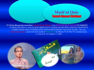 Mash'al Quiz

Sohail Ahmed Siddiqui
TV Writer/Researcher-turn-Host, Sohail Ahmed Siddiqui is the PIONEER QUIZ CHAMP IN PAKISTN
TO HOST HIS OWN 12-EPISODE QUIZ SHOW ON TV, BASED ON HIS OWN CONCEPT, RESEARCH,
COMPILATION AND CO-ORDINATION WITH PARTICIPATING COLLEGE TEAMS. This was
Mash'al Quiz Show, aired in the holy month of Rabiul Awal by Dhoom TV & Vibe TV, simultaneously,
i.e. from Feb. 28 to March 11, 2009.

 