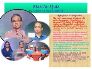 Mash'al Quiz
by Sohail Ahmed Siddiqui
•

•

•

•

Highlights of the programme
The richly experienced ‘A’ category TV
writer/Researcher, (since joingin in
January 1993), Sohail Ahmed Siddiqui
made a world record of conducting 6
episodes (out of 12) of Mash’al Quiz, in a
row, in a stormy spell of 3 hours and few
minutes.
In the last 5 programmes, Sohail Ahmed
Siddiqui had also created history by asking
extempore research-based Islamic
questions to the participants, since there
were no written questions in hand.
Sohail Ahmed Siddiqui had created history
by doing this television programme, while
discharging duties as
Compiler/Researcher, Teams’ Coordinator,
Host, Judge and Acting Producer.
Before Sohail Ahmed Siddiqui, NO QUIZ
CHAMPION HAS EVER MADE IT IN
PAKISTAN; no data is available in respect of
any champion doing so in the Region or
anywhere around the globe.

 
