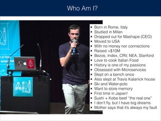 Who Am I?
• Born in Rome, Italy
• Studied in Milan
• Dropped out for Mashape (CEO)
• Moved to USA
• With no money nor connections
• Raised +$10M
• Bezos, Index, CRV, NEA, Stanford
• Love to cook Italian Food
• History is one of my passions
• Obsessed with Microservices
• Slept on a bench once
• Also slept at Travis Kalanick house
• Ski and Water-polo
• Want to store memory
• First time in Japan!
• Sushi + Kobe beef “the real one”
• I don’t ﬂy, but I have big dreams
• Mother says that it’s always my fault
 