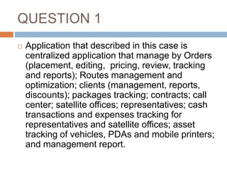 QUESTION 1
 Application that described in this case is
centralized application that manage by Orders
(placement, editing, pricing, review, tracking
and reports); Routes management and
optimization; clients (management, reports,
discounts); packages tracking; contracts; call
center; satellite offices; representatives; cash
transactions and expenses tracking for
representatives and satellite offices; asset
tracking of vehicles, PDAs and mobile printers;
and management report.
 
