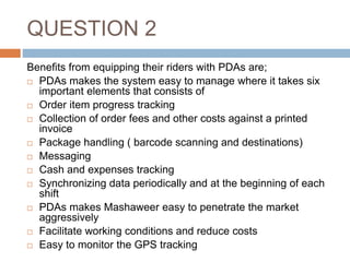 QUESTION 2
Benefits from equipping their riders with PDAs are;
 PDAs makes the system easy to manage where it takes six
important elements that consists of
 Order item progress tracking
 Collection of order fees and other costs against a printed
invoice
 Package handling ( barcode scanning and destinations)
 Messaging
 Cash and expenses tracking
 Synchronizing data periodically and at the beginning of each
shift
 PDAs makes Mashaweer easy to penetrate the market
aggressively
 Facilitate working conditions and reduce costs
 Easy to monitor the GPS tracking
 