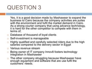 QUESTION 3
Yes, it is a good decision made by Mashaweer to expand the
business to Cairo because the company activities are suites
with the environment and fulfil the market demand in Cairo.
As a strong courier company that using advance technology,
it is hard for the other competitor to compete with them in
terms of;
 Database of thousand of loyal clients
 Self-investment is manageable
 Highly qualified and carefully selected riders due to the high
salaries compared to the delivery sector in Egypt
 Various revenue stream
 Being owner of IT company Innov8 fosters technology
integration in Mashaweer
 The other company struggling because Mashaweer have
enough equipment and software that are use fulfil the
customers’ needs.
 