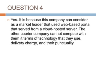 QUESTION 4
 Yes. It is because this company can consider
as a market leader that used web-based portal
that served from a cloud-hosted server. The
other courier company cannot compete with
them it terms of technology that they use,
delivery charge, and their punctuality.
 