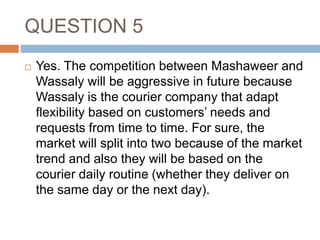 QUESTION 5
 Yes. The competition between Mashaweer and
Wassaly will be aggressive in future because
Wassaly is the courier company that adapt
flexibility based on customers’ needs and
requests from time to time. For sure, the
market will split into two because of the market
trend and also they will be based on the
courier daily routine (whether they deliver on
the same day or the next day).
 