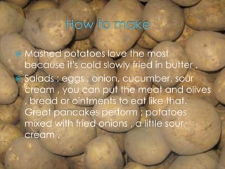  Mashed potatoes love the most
because it's cold slowly fried in butter .
 Salads : eggs , onion, cucumber, sour
cream , you can put the meat and olives
, bread or ointments to eat like that.
Great pancakes perform ; potatoes
mixed with fried onions , a little sour
cream .
 