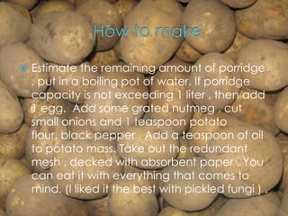  Estimate the remaining amount of porridge
, put in a boiling pot of water. If porridge
capacity is not exceeding 1 liter , then add
1 egg. Add some grated nutmeg , cut
small onions and 1 teaspoon potato
flour, black pepper . Add a teaspoon of oil
to potato mass. Take out the redundant
mesh , decked with absorbent paper . You
can eat it with everything that comes to
mind. (I liked it the best with pickled fungi ) .
 