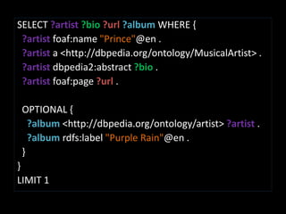 SELECT ?artist ?bio ?url?album WHERE {?artist foaf:name"Prince"@en .?artist a <http://dbpedia.org/ontology/MusicalArtist> .?artist dbpedia2:abstract ?bio .?artist foaf:page?url.  OPTIONAL {?album <http://dbpedia.org/ontology/artist> ?artist .?album rdfs:label"Purple Rain"@en .  }}LIMIT 1