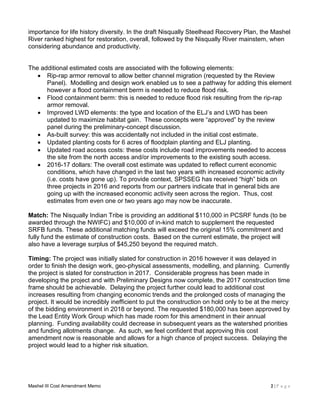 Mashel III Cost Amendment Memo 2 | P a g e
importance for life history diversity. In the draft Nisqually Steelhead Recovery Plan, the Mashel
River ranked highest for restoration, overall, followed by the Nisqually River mainstem, when
considering abundance and productivity.
The additional estimated costs are associated with the following elements:
 Rip-rap armor removal to allow better channel migration (requested by the Review
Panel). Modelling and design work enabled us to see a pathway for adding this element
however a flood containment berm is needed to reduce flood risk.
 Flood containment berm: this is needed to reduce flood risk resulting from the rip-rap
armor removal.
 Improved LWD elements: the type and location of the ELJ’s and LWD has been
updated to maximize habitat gain. These concepts were “approved” by the review
panel during the preliminary-concept discussion.
 As-built survey: this was accidentally not included in the initial cost estimate.
 Updated planting costs for 6 acres of floodplain planting and ELJ planting.
 Updated road access costs: these costs include road improvements needed to access
the site from the north access and/or improvements to the existing south access.
 2016-17 dollars: The overall cost estimate was updated to reflect current economic
conditions, which have changed in the last two years with increased economic activity
(i.e. costs have gone up). To provide context, SPSSEG has received “high” bids on
three projects in 2016 and reports from our partners indicate that in general bids are
going up with the increased economic activity seen across the region. Thus, cost
estimates from even one or two years ago may now be inaccurate.
Match: The Nisqually Indian Tribe is providing an additional $110,000 in PCSRF funds (to be
awarded through the NWIFC) and $10,000 of in-kind match to supplement the requested
SRFB funds. These additional matching funds will exceed the original 15% commitment and
fully fund the estimate of construction costs. Based on the current estimate, the project will
also have a leverage surplus of $45,250 beyond the required match.
Timing: The project was initially slated for construction in 2016 however it was delayed in
order to finish the design work, geo-physical assessments, modelling, and planning. Currently
the project is slated for construction in 2017. Considerable progress has been made in
developing the project and with Preliminary Designs now complete, the 2017 construction time
frame should be achievable. Delaying the project further could lead to additional cost
increases resulting from changing economic trends and the prolonged costs of managing the
project. It would be incredibly inefficient to put the construction on hold only to be at the mercy
of the bidding environment in 2018 or beyond. The requested $180,000 has been approved by
the Lead Entity Work Group which has made room for this amendment in their annual
planning. Funding availability could decrease in subsequent years as the watershed priorities
and funding allotments change. As such, we feel confident that approving this cost
amendment now is reasonable and allows for a high chance of project success. Delaying the
project would lead to a higher risk situation.
 