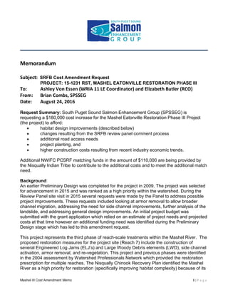 Mashel III Cost Amendment Memo 1 | P a g e
Memorandum
Subject: SRFB Cost Amendment Request
PROJECT: 15-1231 RST, MASHEL EATONVILLE RESTORATION PHASE III
To: Ashley Von Essen (WRIA 11 LE Coordinator) and Elizabeth Butler (RCO)
From: Brian Combs, SPSSEG
Date: August 24, 2016
Request Summary: South Puget Sound Salmon Enhancement Group (SPSSEG) is
requesting a $180,000 cost increase for the Mashel Eatonville Restoration Phase III Project
(the project) to afford:
 habitat design improvements (described below)
 changes resulting from the SRFB review panel comment process
 additional road access needs
 project planting, and
 higher construction costs resulting from recent industry economic trends.
Additional NWIFC PCSRF matching funds in the amount of $110,000 are being provided by
the Nisqually Indian Tribe to contribute to the additional costs and to meet the additional match
need.
Background:
An earlier Preliminary Design was completed for the project in 2009. The project was selected
for advancement in 2015 and was ranked as a high priority within the watershed. During the
Review Panel site visit in 2015 several requests were made by the Panel to address possible
project improvements. These requests included looking at armor removal to allow broader
channel migration, addressing the need for side channel improvements, further analysis of the
landslide, and addressing general design improvements. An initial project budget was
submitted with the grant application which relied on an estimate of project needs and projected
costs at that time however an additional funding need was identified during the Preliminary
Design stage which has led to this amendment request.
This project represents the third phase of reach-scale treatments within the Mashel River. The
proposed restoration measures for the project site (Reach 7) include the construction of
several Engineered Log Jams (ELJ’s) and Large Woody Debris elements (LWD), side channel
activation, armor removal, and re-vegetation. This project and previous phases were identified
in the 2004 assessment by Watershed Professionals Network which provided the restoration
prescription for multiple reaches. The Nisqually Chinook Recovery Plan identified the Mashel
River as a high priority for restoration (specifically improving habitat complexity) because of its
 