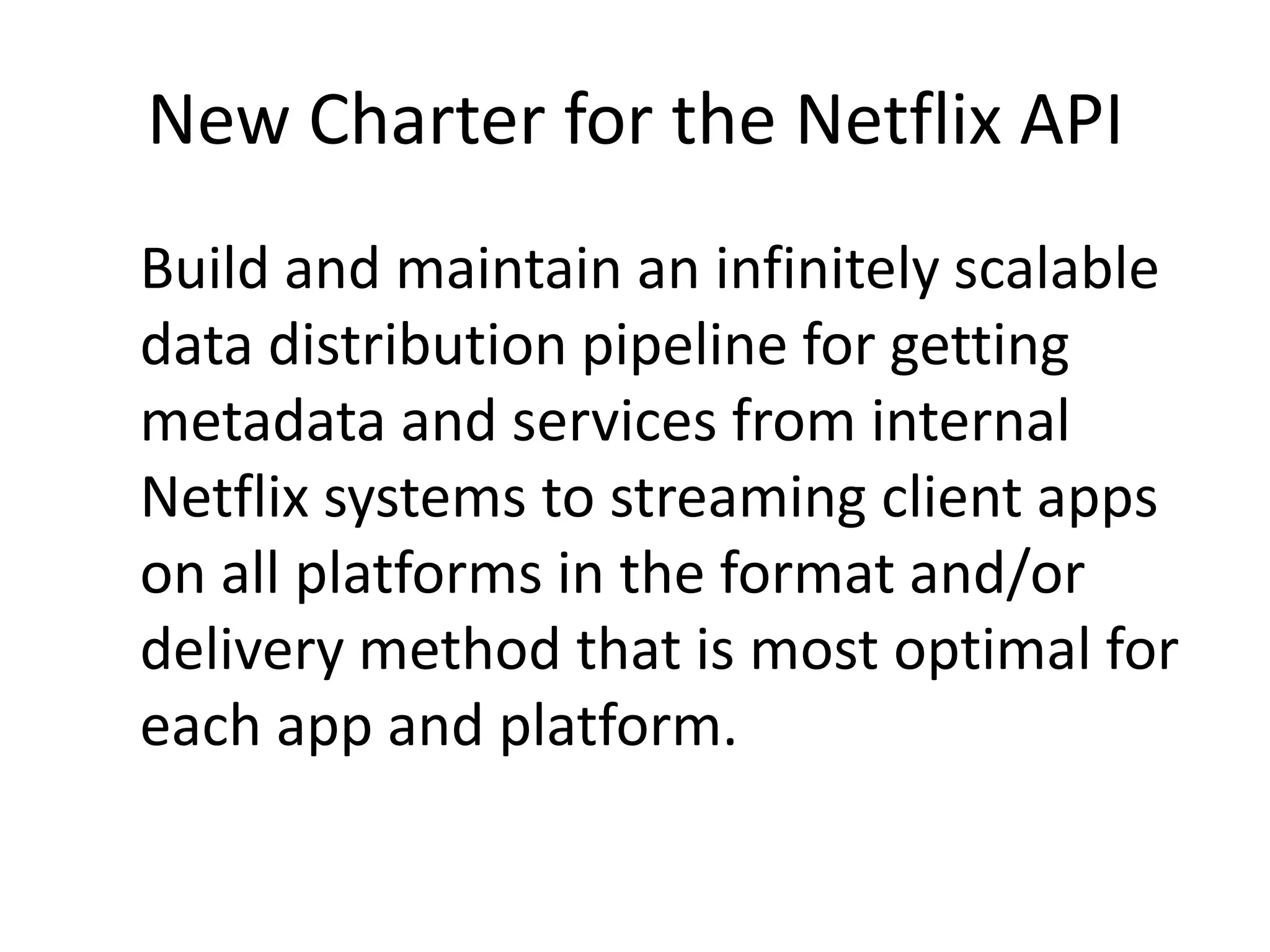 New Charter for the Netflix APIBuild and maintain an infinitely scalable data distribution pipeline for getting metadata and services from internal Netflix systems to streaming client apps on all platforms in the format and/or delivery method that is most optimal for each app and platform.