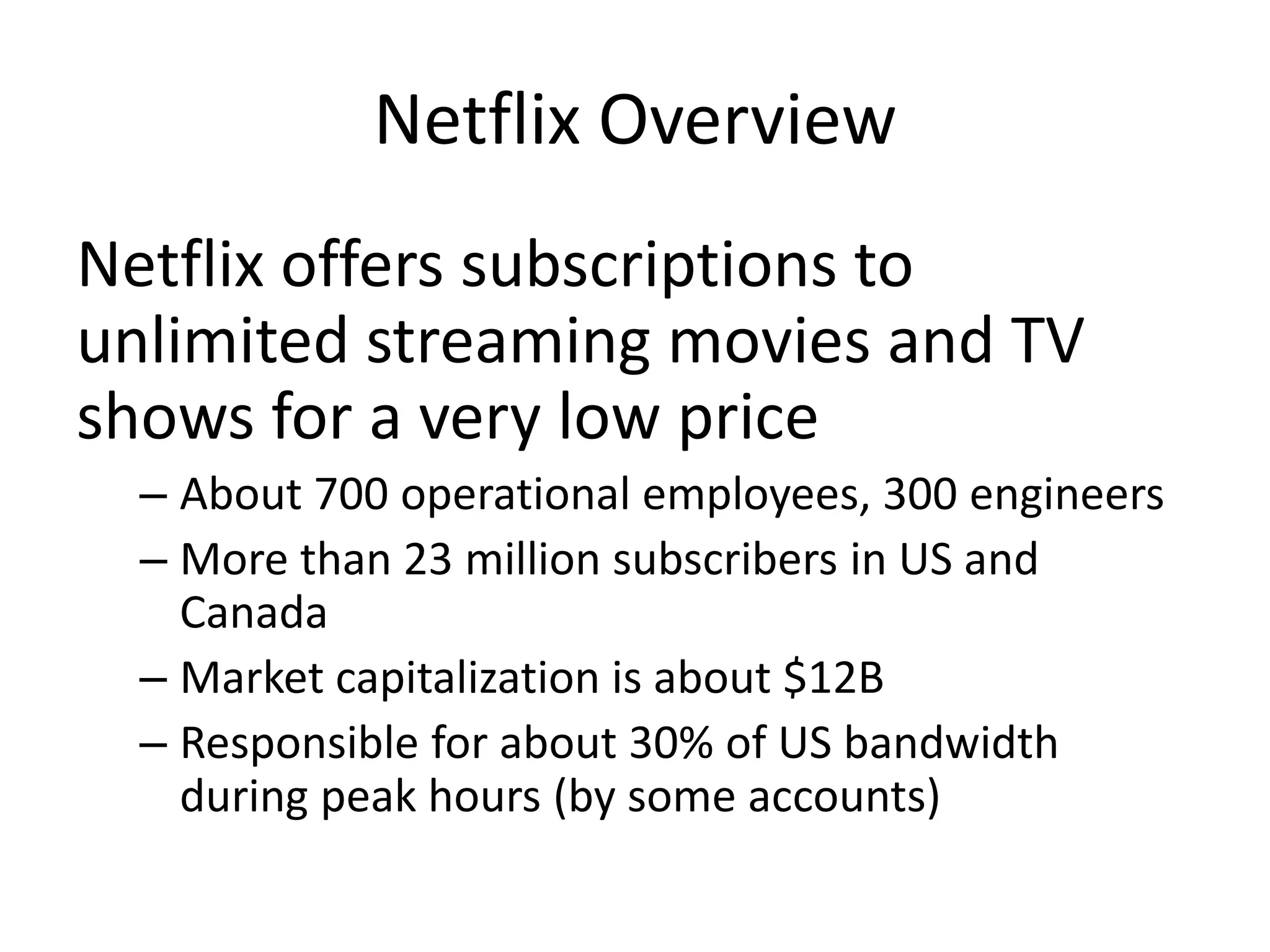 Netflix OverviewNetflix offers subscriptions to unlimited streaming movies and TV shows for a very low priceAbout 700 operational employees, 300 engineersMore than 23 million subscribers in US and CanadaMarket capitalization is about $12BResponsible for about 30% of US bandwidth during peak hours (by some accounts)