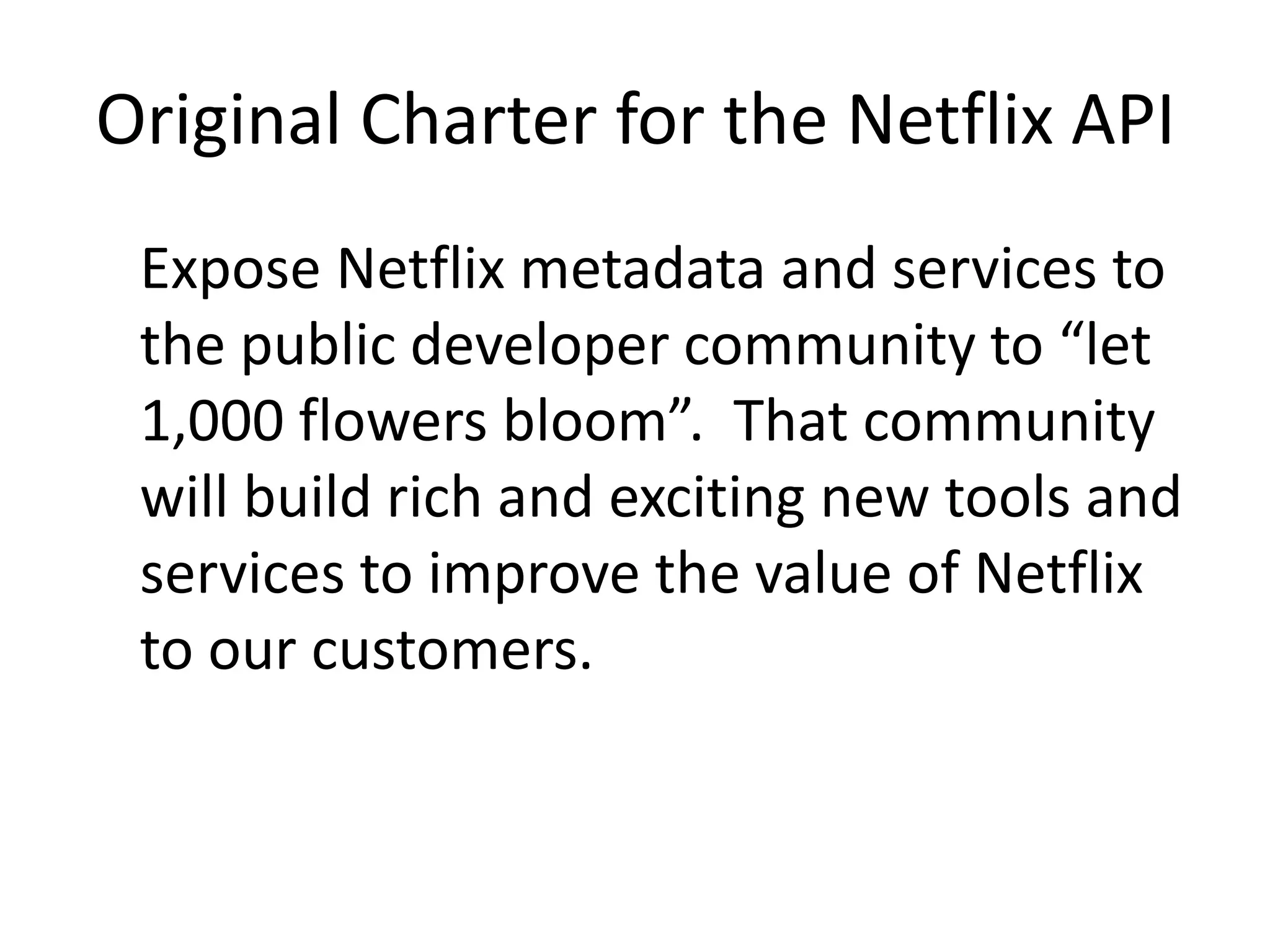 Original Charter for the Netflix APIExpose Netflix metadata and services to the public developer community to “let 1,000 flowers bloom”.  That community will build rich and exciting new tools and services to improve the value of Netflix to our customers.