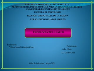 MINISTERIO DEL PODER POPULAR PARA LA EDUCACIÓN SUPERIOR
REPUBLICA BOLIVARIANA DE VENEZUELA
UNIVERSIDAD BICENTENARIA DE ARAGUA
ESCUELA DE PSICOLOGÌA
SECCIÒN GRUPO VALLE DE LA PASCUA
CURSO: PSICOLOGÍA DELADULTO
Participante:
Julio Ruiz.
C.I 26.844.369
Valle de la Pascua, Mayo 2021
Facilitador:
Yelitza Morelli García Gómez
PSICOLOGÍA DE LA SALUD
 