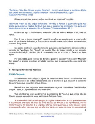 “Também a Yehu Ben Nimshi, ungirás [timshach - ‫]תמשח‬ rei de Israel; e também a Elisha
Ben Shafat de Avel-Mecholá, ungirás [timshach - ‫]תמשח‬ profeta em teu lugar.”
(Melachim Alef/1 Reis 19:16)
! O texto acima indica que um profeta também é um “mashiach” (ungido).!
“Assim diz YHWH ao seu ungido [lim’shicho - ‫,]למשיחו‬ a Koresh, a quem tomo pela mão
direita, para abater as nações diante de sua face, e descingir os lombos dos reis, para abrir
diante dele as portas, e as portas não se fecharão.” (Yeshayahu/Isaías 45:1)
! Observa-se aqui o uso do termo “mashiach” para se referir a Koresh (Ciro), o rei da
Pérsia.
! Fato é que o termo “mashiach” (ungido) se refere ao apontamento a uma função
especial, geralmente de liderança. Porque óleos aromáticos eram símbolo de status entre os
povos da antiguidade.
! Isto posto, existe um segundo elemento que precisa ser igualmente compreendido: o
conceito de “Mashiach Ben Yossef”, do ungido ﬁlho de Yossef (José), é um conceito
puramente da tradição rabínica. Não é um conceito que se encontra no Tanach em lugar
algum.
! Por esta razão, para veriﬁcar se de fato é possível associar Yeshua com “Mashiach
Ben Yossef”, é preciso investigar a tradição rabínica, que é precisamente o que será feito
abaixo.
III - Principais Referências Rabínicas
III.1) Os Targumim
! As referências mais antigas à ﬁgura de “Mashiach Ben Yossef” se encontram nos
Targumim, traduções de textos bíblicos feitas para o aramaico e que possuem o acréscimo
de comentários que expandem o texto bíblico.
! Na realidade, nos targumim, esse mesmo personagem é chamado de “Meshicha Bar
Efrayim”, isto é, o Ungido/Messias ﬁlho de Efrayim.
! Vale relembrar ao leitor que Efrayim é o primogênito de Yossef, e que a meia-tribo de
Efrayim possuía ascendência sobre as tribos do Reino do Norte.
! "E tu tomarás o óleo da consagração, e ungirás o tabernáculo, e tudo que nele estiver,
e o santiﬁcará, em razão da coroa do reino da casa de Yehudá, e do Rei Messias, que irá
libertar Israel no ﬁm dos dias. E tu ungirás o altar da oferta queimada, e todos os seus vasos,
e consagrará o altar, para que seja um altar mui santo, em razão da coroa do sacerdócio de
2
© 2013 - Grupo Torah Viva - PDF bloqueado para impressão e cópia. Para versão desbloqueada, entre em contato conosco pelo site.
www.torahviva.org
 