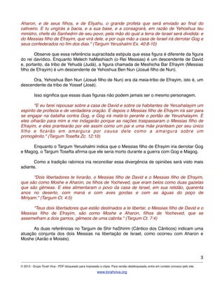 Aharon, e de seus ﬁlhos, e de Eliyahu, o grande profeta que será enviado ao ﬁnal do
cativeiro. E tu ungirás a bacia, e a sua base, e a consagrará, em razão de Yehoshua teu
ministro, chefe do Sanhedrin de seu povo; pela mão do qual a terra de Israel será dividida: e
do Messias ﬁlho de Efrayim, que virá dele, e por cuja mão a casa de Israel irá derrotar Gog e
seus confederados no ﬁm dos dias." (Targum Yerushalmi Ex. 40:8-10)
! Observe que essa referência supracitada estipula que essa ﬁgura é diferente da ﬁgura
do rei davídico. Enquanto Melech haMashiach (o Rei Messias) é um descendente de David
e, portanto, da tribo de Yehudá (Judá), a ﬁgura chamada de Meshicha Bar Efrayim (Messias
ﬁlho de Efrayim) é um descendente de Yehoshua Ben Nun (Josué ﬁlho de Nun).
! Ora, Yehoshua Ben Nun (Josué ﬁlho de Nun) era da meia-tribo de Efrayim, isto é, um
descendente da tribo de Yossef (José).
! Isso signiﬁca que essas duas ﬁguras não podem jamais ser o mesmo personagem.
! "E eu farei repousar sobre a casa de David e sobre os habitantes de Yerushalayim um
espírito de profecia e de verdadeira oração. E depois o Messias ﬁlho de Efrayim irá sair para
se engajar na batalha contra Gog, e Gog irá matá-lo perante o portão de Yerushalayim. E
eles olharão para mim e me indagarão porque as nações traspassaram o Messias ﬁlho de
Efrayim, e eles prantearão por ele assim como um pai e uma mãe pranteam por seu único
ﬁlho e ﬁcarão em amargura por causa dele como a amargura sobre um
primogênito." (Targum Tosefta Zc. 12:10)
! Enquanto o Targum Yerushalmi indica que o Messias ﬁlho de Efrayim iria derrotar Gog
e Magog, o Targum Tosefta aﬁrma que ele seria morto durante a guerra com Gog e Magog.
! Como a tradição rabínica iria reconciliar essa divergência de opiniões será visto mais
adiante.
! "Dois libertadores te livrarão, o Messias ﬁlho de David e o Messias ﬁlho de Efrayim,
que são como Moshe e Aharon, os ﬁlhos de Yocheved, que eram belos como duas gazelas
que são gêmeas. E eles alimentaram o povo da casa de Israel, em sua retidão, quarenta
anos no deserto, com maná e com aves gordas e com as águas do poço de
Miriyam." (Targum Ct. 4:5)
! "Teus dois libertadores que estão destinados a te libertar, o Messias ﬁlho de David e o
Messias ﬁlho de Efrayim, são como Moshe e Aharon, ﬁlhos de Yocheved, que se
assemelham a dois gamos, gêmeos de uma cabrita." (Targum Ct. 7:4)
! As duas referências no Targum de Shir haShirim (Cântico dos Cânticos) indicam uma
atuação conjunta dos dois Messias na libertação de Israel, como ocorreu com Aharon e
Moshe (Aarão e Moisés).
3
© 2013 - Grupo Torah Viva - PDF bloqueado para impressão e cópia. Para versão desbloqueada, entre em contato conosco pelo site.
www.torahviva.org
 