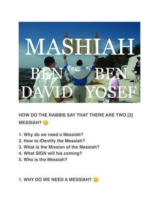 HOW DO THE RABBIS SAY THAT THERE ARE TWO [2]
MESSIAH? 🤔
1. Why do we need a Messiah?
2. How to IDentify the Messiah?
3. What is the Mission of the Messiah?
4. What SIGN will his coming?
5. Who is the Messiah?
1. WHY DO WE NEED A MESSIAH? 🤔
 